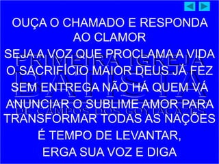 OUÇA O CHAMADO E RESPONDA
AO CLAMOR
SEJA A VOZ QUE PROCLAMA A VIDA
O SACRIFÍCIO MAIOR DEUS JÁ FEZ
SEM ENTREGA NÃO HÁ QUEM VÁ
ANUNCIAR O SUBLIME AMOR PARA
TRANSFORMAR TODAS AS NAÇÕES
É TEMPO DE LEVANTAR,
ERGA SUA VOZ E DIGA
 