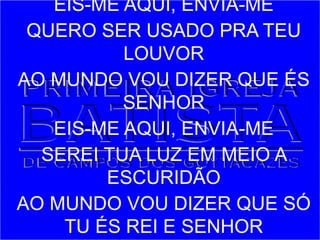 EIS-ME AQUI, ENVIA-ME
QUERO SER USADO PRA TEU
LOUVOR
AO MUNDO VOU DIZER QUE ÉS
SENHOR
EIS-ME AQUI, ENVIA-ME
SEREI TUA LUZ EM MEIO A
ESCURIDÃO
AO MUNDO VOU DIZER QUE SÓ
TU ÉS REI E SENHOR
 