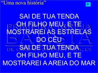 “Uma nova história”
SAI DE TUA TENDA
OH FILHO MEU, E TE
MOSTRAREI AS ESTRELAS
DO CÉU
SAI DE TUA TENDA
OH FILHO MEU, E TE
MOSTRAREI A AREIA DO MAR
 