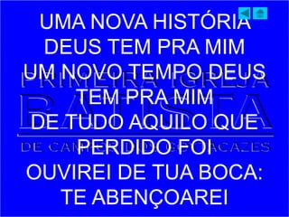 UMA NOVA HISTÓRIA
DEUS TEM PRA MIM
UM NOVO TEMPO DEUS
TEM PRA MIM
DE TUDO AQUILO QUE
PERDIDO FOI
OUVIREI DE TUA BOCA:
TE ABENÇOAREI
 