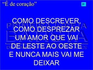 “É de coração”
COMO DESCREVER,
COMO DESPREZAR
UM AMOR QUE VAI
DE LESTE AO OESTE
E NUNCA MAIS VAI ME
DEIXAR
 
