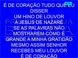 É DE CORAÇÃO TUDO QUE EU
DISSER
UM HINO DE LOUVOR
A JESUS DE NAZARÉ
SE AS PALAVRAS NÃO
MOSTRAREM COMO É
GRANDE A MINHA GRATIDÃO
MESMO ASSIM SENHOR
RECEBES MEU LOUVOR
É DE CORAÇÃO
 
