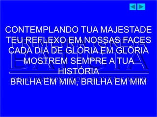 CONTEMPLANDO TUA MAJESTADE
TEU REFLEXO EM NOSSAS FACES
CADA DIA DE GLÓRIA EM GLÓRIA
MOSTREM SEMPRE A TUA
HISTÓRIA
BRILHA EM MIM, BRILHA EM MIM
 