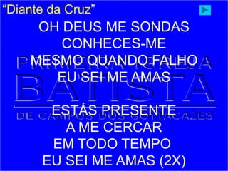 “Diante da Cruz”
OH DEUS ME SONDAS
CONHECES-ME
MESMO QUANDO FALHO
EU SEI ME AMAS
ESTÁS PRESENTE
A ME CERCAR
EM TODO TEMPO
EU SEI ME AMAS (2X)
 