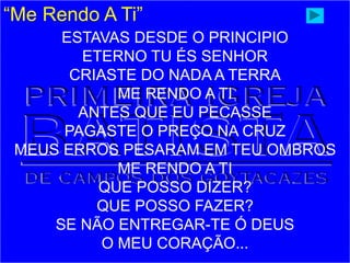 “Me Rendo A Ti”
ESTAVAS DESDE O PRINCIPIO
ETERNO TU ÉS SENHOR
CRIASTE DO NADA A TERRA
ME RENDO A TI
ANTES QUE EU PECASSE
PAGASTE O PREÇO NA CRUZ
MEUS ERROS PESARAM EM TEU OMBROS
ME RENDO A TI
QUE POSSO DIZER?
QUE POSSO FAZER?
SE NÃO ENTREGAR-TE Ó DEUS
O MEU CORAÇÃO...
 