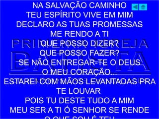 NA SALVAÇÃO CAMINHO
TEU ESPÍRITO VIVE EM MIM
DECLARO AS TUAS PROMESSAS
ME RENDO A TI
QUE POSSO DIZER?
QUE POSSO FAZER?
SE NÃO ENTREGAR-TE O DEUS
O MEU CORAÇÃO...
ESTAREI COM MÃOS LEVANTADAS PRA
TE LOUVAR
POIS TU DESTE TUDO A MIM
MEU SER A TI Ó SENHOR SE RENDE
 