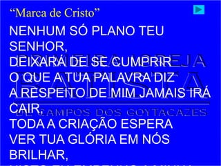 NENHUM SÓ PLANO TEU
SENHOR,
DEIXARÁ DE SE CUMPRIR
O QUE A TUA PALAVRA DIZ
A RESPEITO DE MIM JAMAIS IRÁ
CAIR,
TODA A CRIAÇÃO ESPERA
VER TUA GLÓRIA EM NÓS
BRILHAR,
“Marca de Cristo”
 