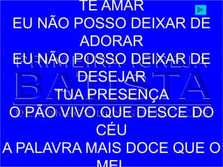 TE AMAR
EU NÃO POSSO DEIXAR DE
ADORAR
EU NÃO POSSO DEIXAR DE
DESEJAR
TUA PRESENÇA
O PÃO VIVO QUE DESCE DO
CÉU
A PALAVRA MAIS DOCE QUE O
 