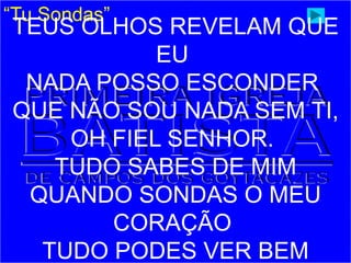 “Tu Sondas”
TEUS OLHOS REVELAM QUE
EU
NADA POSSO ESCONDER
QUE NÃO SOU NADA SEM TI,
OH FIEL SENHOR.
TUDO SABES DE MIM
QUANDO SONDAS O MEU
CORAÇÃO
TUDO PODES VER BEM
 