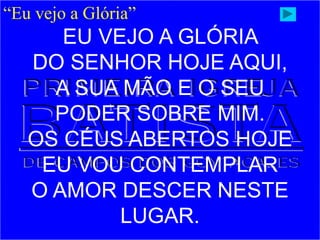 “Eu vejo a Glória”
EU VEJO A GLÓRIA
DO SENHOR HOJE AQUI,
A SUA MÃO E O SEU
PODER SOBRE MIM.
OS CÉUS ABERTOS HOJE
EU VOU CONTEMPLAR
O AMOR DESCER NESTE
LUGAR.
 