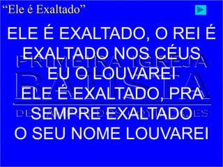 “Ele é Exaltado”
ELE É EXALTADO, O REI É
EXALTADO NOS CÉUS
EU O LOUVAREI
ELE É EXALTADO, PRA
SEMPRE EXALTADO
O SEU NOME LOUVAREI
 
