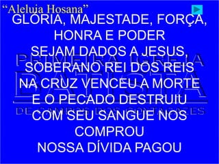 “Aleluia Hosana”
GLÓRIA, MAJESTADE, FORÇA,
HONRA E PODER
SEJAM DADOS A JESUS,
SOBERANO REI DOS REIS
NA CRUZ VENCEU A MORTE
E O PECADO DESTRUIU
COM SEU SANGUE NOS
COMPROU
NOSSA DÍVIDA PAGOU
 