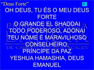 “Deus Forte”
OH DEUS, TU ÉS O MEU DEUS
FORTE
O GRANDE EL SHADDAI
TODO PODEROSO, ADONAI
TEU NOME É MARAVILHOSO
CONSELHEIRO,
PRÍNCIPE DA PAZ
YESHUA HAMASHIA, DEUS
EMANUEL
 