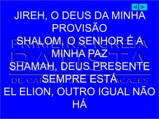 JIREH, O DEUS DA MINHA
PROVISÃO
SHALOM, O SENHOR É A
MINHA PAZ
SHAMAH, DEUS PRESENTE
SEMPRE ESTÁ
EL ELION, OUTRO IGUAL NÃO
HÁ
 