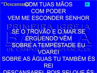 “Descansarei”
COM TUAS MÃOS
COM PODER
VEM ME ESCONDER SENHOR
SE O TROVÃO E O MAR SE
ERGUENDO VÊM
SOBRE A TEMPESTADE EU
VOAREI
SOBRE AS ÁGUAS TU TAMBÉM ÉS
REI
 