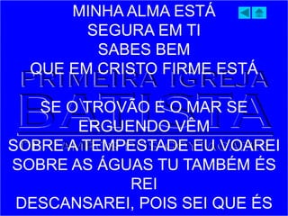 MINHA ALMA ESTÁ
SEGURA EM TI
SABES BEM
QUE EM CRISTO FIRME ESTÁ
SE O TROVÃO E O MAR SE
ERGUENDO VÊM
SOBRE A TEMPESTADE EU VOAREI
SOBRE AS ÁGUAS TU TAMBÉM ÉS
REI
DESCANSAREI, POIS SEI QUE ÉS
 