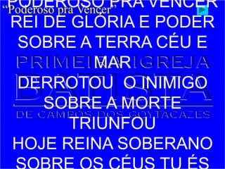 “Poderoso pra Vencer”
PODEROSO PRA VENCER
REI DE GLÓRIA E PODER
SOBRE A TERRA CÉU E
MAR
DERROTOU O INIMIGO
SOBRE A MORTE
TRIUNFOU
HOJE REINA SOBERANO
 
