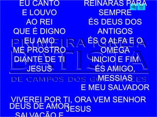 EU CANTO
E LOUVO
AO REI
QUE É DIGNO
EU AMO
ME PROSTRO
DIANTE DE TI
JESUS
DEUS DE AMOR
REINARÁS PARA
SEMPRE
ÉS DEUS DOS
ANTIGOS
ÉS O ALFA E O
OMEGA
INICIO E FIM
ÉS AMIGO,
MESSIAS
E MEU SALVADOR
VIVEREI POR TI, ORA VEM SENHOR
JESUS
 