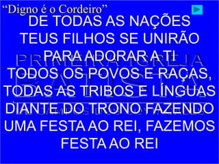 “Digno é o Cordeiro”
DE TODAS AS NAÇÕES
TEUS FILHOS SE UNIRÃO
PARA ADORAR A TI
TODOS OS POVOS E RAÇAS,
TODAS AS TRIBOS E LÍNGUAS
DIANTE DO TRONO FAZENDO
UMA FESTA AO REI, FAZEMOS
FESTA AO REI
 