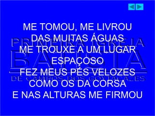 ME TOMOU, ME LIVROU
DAS MUITAS ÁGUAS
ME TROUXE A UM LUGAR
ESPAÇOSO
FEZ MEUS PÉS VELOZES
COMO OS DA CORSA
E NAS ALTURAS ME FIRMOU
 