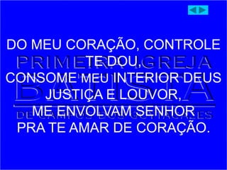 DO MEU CORAÇÃO, CONTROLE
TE DOU,
CONSOME MEU INTERIOR DEUS
JUSTIÇA E LOUVOR,
ME ENVOLVAM SENHOR
PRA TE AMAR DE CORAÇÃO.
 
