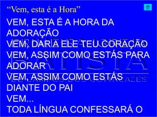VEM, ESTA É A HORA DA
ADORAÇÃO
VEM, DAR A ELE TEU CORAÇÃO
VEM, ASSIM COMO ESTÁS PARA
ADORAR
VEM, ASSIM COMO ESTÁS
DIANTE DO PAI
VEM...
TODA LÍNGUA CONFESSARÁ O
“Vem, esta é a Hora”
 
