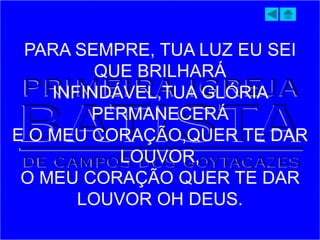 PARA SEMPRE, TUA LUZ EU SEI
QUE BRILHARÁ
INFINDÁVEL,TUA GLÓRIA
PERMANECERÁ
E O MEU CORAÇÃO,QUER TE DAR
LOUVOR,
O MEU CORAÇÃO QUER TE DAR
LOUVOR OH DEUS.
 