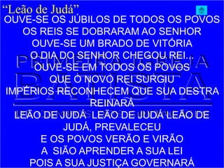“Leão de Judá”
OUVE-SE OS JÚBILOS DE TODOS OS POVOS
OS REIS SE DOBRARAM AO SENHOR
OUVE-SE UM BRADO DE VITÓRIA
O DIA DO SENHOR CHEGOU REI...
OUVE-SE EM TODOS OS POVOS
QUE O NOVO REI SURGIU
IMPÉRIOS RECONHECEM QUE SUA DESTRA
REINARÁ
LEÃO DE JUDÁ LEÃO DE JUDÁ LEÃO DE
JUDÁ, PREVALECEU
E OS POVOS VERÃO E VIRÃO
A SIÃO APRENDER A SUA LEI
POIS A SUA JUSTIÇA GOVERNARÁ
 