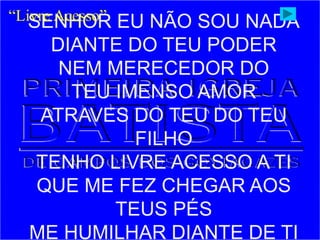 SENHOR EU NÃO SOU NADA
DIANTE DO TEU PODER
NEM MERECEDOR DO
TEU IMENSO AMOR
ATRAVES DO TEU DO TEU
FILHO
TENHO LIVRE ACESSO A TI
QUE ME FEZ CHEGAR AOS
TEUS PÉS
ME HUMILHAR DIANTE DE TI
“Livre Acesso”
 