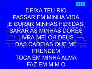 DEIXA TEU RIO
PASSAR EM MINHA VIDA
E CURAR MINHAS FERIDAS
SARAR AS MINHAS DORES
LIVRA-ME OH DEUS
DAS CADEIAS QUE ME
PRENDEM
TOCA EM MINHA ALMA
FAZ EM MIM O
 