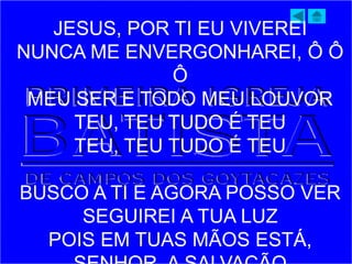 JESUS, POR TI EU VIVEREI
NUNCA ME ENVERGONHAREI, Ô Ô
Ô
MEU SER E TODO MEU LOUVOR
TEU, TEU TUDO É TEU
TEU, TEU TUDO É TEU
BUSCO A TI E AGORA POSSO VER
SEGUIREI A TUA LUZ
POIS EM TUAS MÃOS ESTÁ,
 