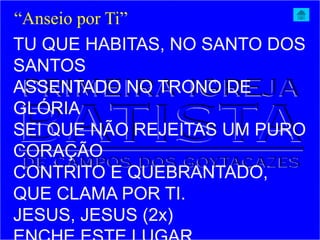 TU QUE HABITAS, NO SANTO DOS
SANTOS
ASSENTADO NO TRONO DE
GLÓRIA
SEI QUE NÃO REJEITAS UM PURO
CORAÇÃO
CONTRITO E QUEBRANTADO,
QUE CLAMA POR TI.
JESUS, JESUS (2x)
“Anseio por Ti”
 