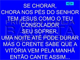 SE CHORAR,
CHORA NOS PÉS DO SENHOR
TEM JESUS COMO O TEU
CONSOLADOR
SEU SOFRER,
UMA NOITE ATÉ PODE DURAR
MAS O CRENTE SABE QUE A
VITÓRIA VEM PELA MANHÃ
ENTÃO CANTE ASSIM...
 