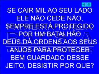 SE CAIR MIL AO SEU LADO
ELE NÃO CEDE NÃO,
SEMPRE ESTÁ PROTEGIDO
POR UM BATALHÃO
DEUS DÁ ORDENS AOS SEUS
ANJOS PARA PROTEGER
BEM GUARDADO DESSE
JEITO, DESISTIR POR QUE?
 