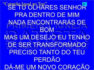 SE TU OLHARES SENHOR
PRA DENTRO DE MIM
NADA ENCONTRARÁS DE
BOM
MAS UM DESEJO EU TENHO
DE SER TRANSFORMADO
PRECISO TANTO DO TEU
PERDÃO
DÁ-ME UM NOVO CORAÇÃO
“Coração Igual ao Teu”
 