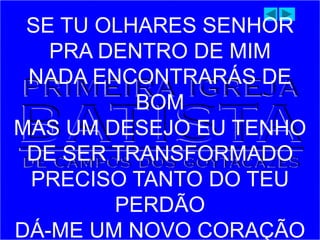SE TU OLHARES SENHOR
PRA DENTRO DE MIM
NADA ENCONTRARÁS DE
BOM
MAS UM DESEJO EU TENHO
DE SER TRANSFORMADO
PRECISO TANTO DO TEU
PERDÃO
DÁ-ME UM NOVO CORAÇÃO
 