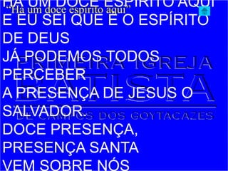 HÁ UM DOCE ESPÍRITO AQUI
E EU SEI QUE É O ESPÍRITO
DE DEUS
JÁ PODEMOS TODOS
PERCEBER
A PRESENÇA DE JESUS O
SALVADOR.
DOCE PRESENÇA,
PRESENÇA SANTA
VEM SOBRE NÓS
“Há um doce espírito aqui”
 