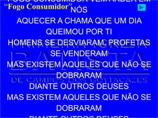 FOGO CONSUMIDOR VEM ARDER EM
NÓS
AQUECER A CHAMA QUE UM DIA
QUEIMOU POR TI
HOMENS SE DESVIARAM, PROFETAS
SE VENDERAM
MAS EXISTEM AQUELES QUE NÃO SE
DOBRARAM
DIANTE OUTROS DEUSES
MAS EXISTEM AQUELES QUE NÃO SE
DOBRARAM
“Fogo Consumidor”
 