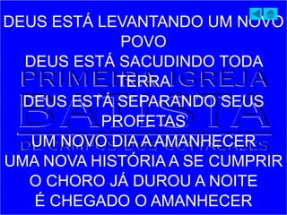 DEUS ESTÁ LEVANTANDO UM NOVO
POVO
DEUS ESTÁ SACUDINDO TODA
TERRA
DEUS ESTÁ SEPARANDO SEUS
PROFETAS
UM NOVO DIA A AMANHECER
UMA NOVA HISTÓRIA A SE CUMPRIR
O CHORO JÁ DUROU A NOITE
É CHEGADO O AMANHECER
 