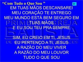 EM TUAS MÃOS DESCANSAREI
MEU CORAÇÃO TE ENTREGO
MEU MUNDO ESTÁ BEM SEGURO EM
TUAS MÃOS
E EU SOU TEU PRA SEMPRE
SIM, EU CREIO EM TI, JESUS
EU PERTENÇO A TI, JESUS
A RAZÃO DO MEU VIVER
A RAZÃO DO MEU LOUVOR
TUDO O QUE SOU
“Com Tudo o Que Sou ”
 
