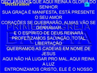 DECLARAMOS QUE AQUI REINA A GLÓRIA DO
SENHOR
SUA GRAÇA É MANIFESTA, ESTÁ PRESENTE
O SEU AMOR
CORAÇÕES SE QUEBRARÃO, ALMAS VÃO SE
DERRAMAR
E O ESPÍRITO DE DEUS REINARÁ
PROFETIZAMOS SALVAÇÃO, TOTAL
LIBERTAÇÃO
QUEBRAMOS AS CADEIAS EM NOME DE
JESUS
AQUI NÃO HÁ LUGAR PRO MAL, AQUI REINA
A LUZ
ENTRONIZAMOS CRISTO, ELE É O NOSSO
“Declaramos”
 