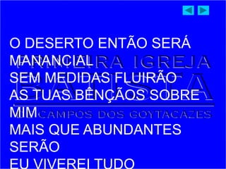 O DESERTO ENTÃO SERÁ
MANANCIAL
SEM MEDIDAS FLUIRÃO
AS TUAS BÊNÇÃOS SOBRE
MIM
MAIS QUE ABUNDANTES
SERÃO
 