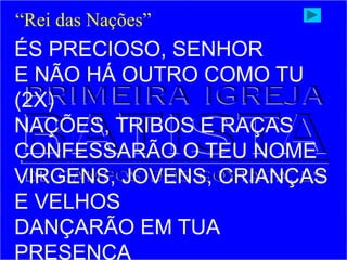 ÉS PRECIOSO, SENHOR
E NÃO HÁ OUTRO COMO TU
(2X)
NAÇÕES, TRIBOS E RAÇAS
CONFESSARÃO O TEU NOME
VIRGENS, JOVENS, CRIANÇAS
E VELHOS
DANÇARÃO EM TUA
PRESENÇA
“Rei das Nações”
 