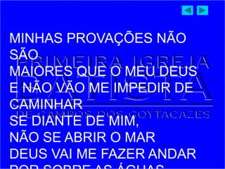 MINHAS PROVAÇÕES NÃO
SÃO
MAIORES QUE O MEU DEUS
E NÃO VÃO ME IMPEDIR DE
CAMINHAR
SE DIANTE DE MIM,
NÃO SE ABRIR O MAR
DEUS VAI ME FAZER ANDAR
 