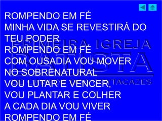 ROMPENDO EM FÉ
MINHA VIDA SE REVESTIRÁ DO
TEU PODER
ROMPENDO EM FÉ
COM OUSADIA VOU MOVER
NO SOBRENATURAL
VOU LUTAR E VENCER,
VOU PLANTAR E COLHER
A CADA DIA VOU VIVER
ROMPENDO EM FÉ
 
