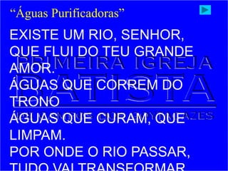 EXISTE UM RIO, SENHOR,
QUE FLUI DO TEU GRANDE
AMOR.
ÁGUAS QUE CORREM DO
TRONO
ÁGUAS QUE CURAM, QUE
LIMPAM.
POR ONDE O RIO PASSAR,
“Águas Purificadoras”
 