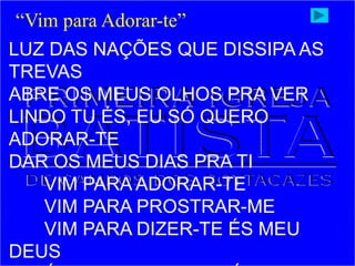 LUZ DAS NAÇÕES QUE DISSIPA AS
TREVAS
ABRE OS MEUS OLHOS PRA VER
LINDO TU ÉS, EU SÓ QUERO
ADORAR-TE
DAR OS MEUS DIAS PRA TI
VIM PARA ADORAR-TE
VIM PARA PROSTRAR-ME
VIM PARA DIZER-TE ÉS MEU
DEUS
“Vim para Adorar-te”
 