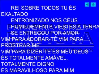 REI SOBRE TODOS TU ÉS
EXALTADO
ENTRONIZADO NOS CÉUS
HUMILDEMENTE VIESTES A TERRA
SE ENTREGOU POR AMOR
VIM PARA ADORAR-TE VIM PARA
PROSTRAR-ME
VIM PARA DIZER-TE ÉS MEU DEUS
ÉS TOTALMENTE AMÁVEL,
TOTALMENTE DIGNO
ÉS MARAVILHOSO PARA MIM
 