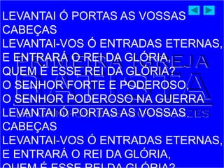 LEVANTAI Ó PORTAS AS VOSSAS
CABEÇAS
LEVANTAI-VOS Ó ENTRADAS ETERNAS,
E ENTRARÁ O REI DA GLÓRIA,
QUEM É ESSE REI DA GLÓRIA?
O SENHOR FORTE E PODEROSO,
O SENHOR PODEROSO NA GUERRA
LEVANTAI Ó PORTAS AS VOSSAS
CABEÇAS
LEVANTAI-VOS Ó ENTRADAS ETERNAS,
E ENTRARÁ O REI DA GLÓRIA,
 