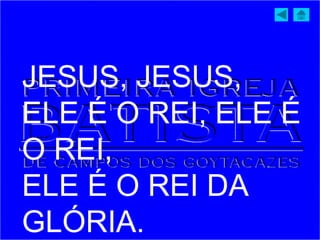 JESUS, JESUS,
ELE É O REI, ELE É
O REI,
ELE É O REI DA
GLÓRIA.
 